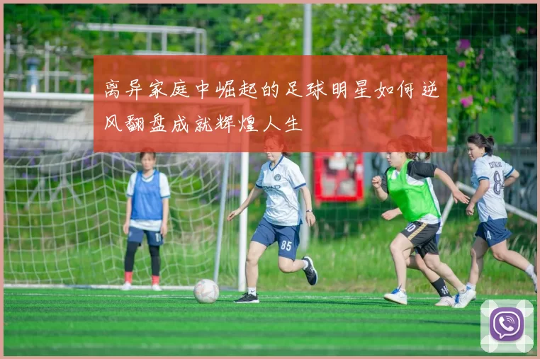 离异家庭中崛起的足球明星如何逆风翻盘成就辉煌人生
