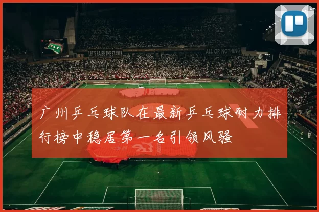 广州乒乓球队在最新乒乓球耐力排行榜中稳居第一名引领风骚