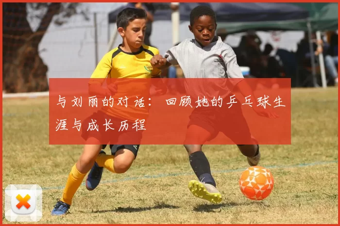 与刘丽的对话：回顾她的乒乓球生涯与成长历程