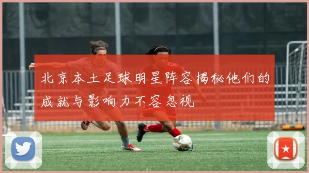 北京本土足球明星阵容揭秘他们的成就与影响力不容忽视