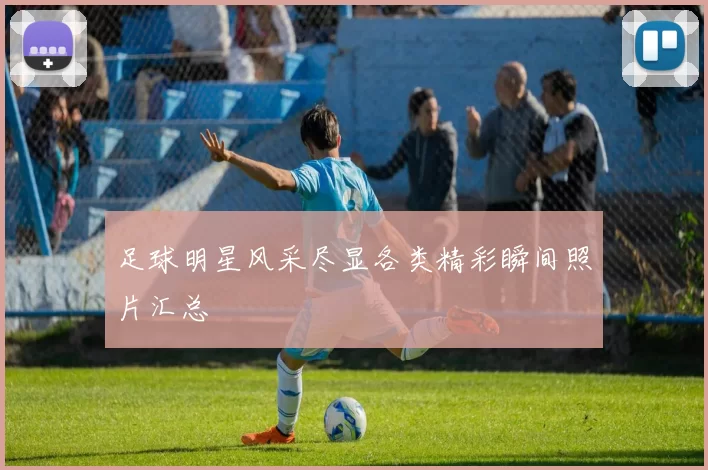 足球明星风采尽显各类精彩瞬间照片汇总