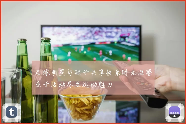 足球明星与孩子共享快乐时光温馨亲子活动尽显运动魅力