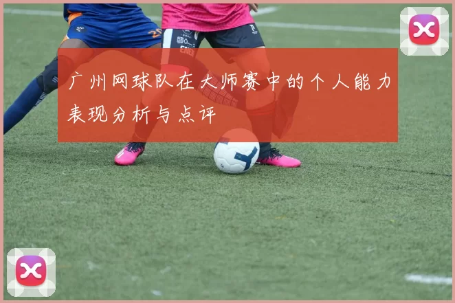 广州网球队在大师赛中的个人能力表现分析与点评