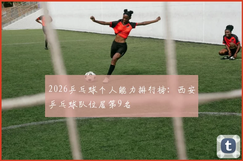 2026乒乓球个人能力排行榜：西安乒乓球队位居第9名