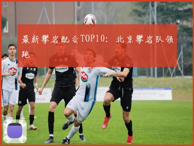 最新攀岩配合TOP10：北京攀岩队领跑