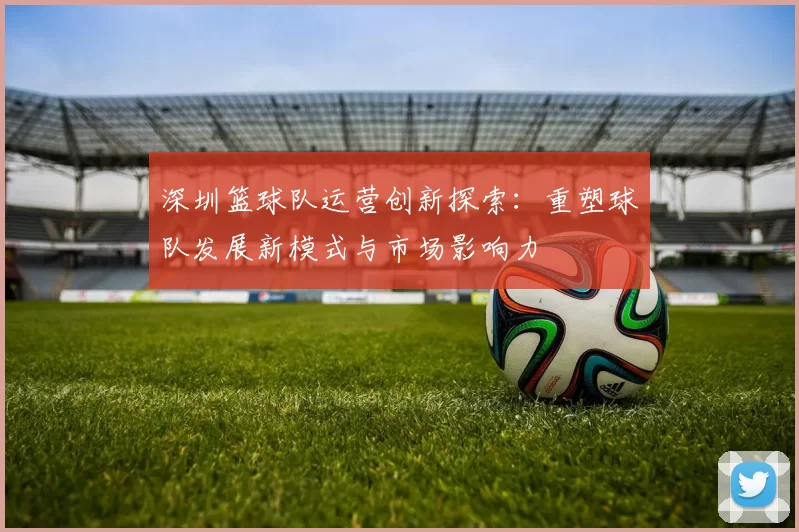 深圳篮球队运营创新探索：重塑球队发展新模式与市场影响力