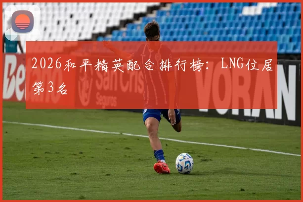 2026和平精英配合排行榜：LNG位居第3名