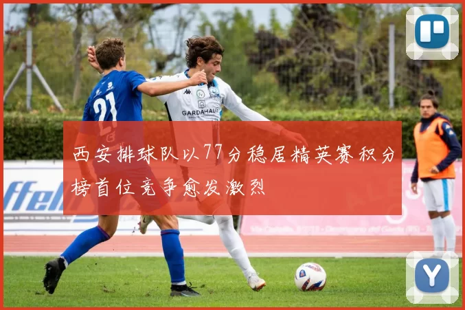 西安排球队以77分稳居精英赛积分榜首位竞争愈发激烈